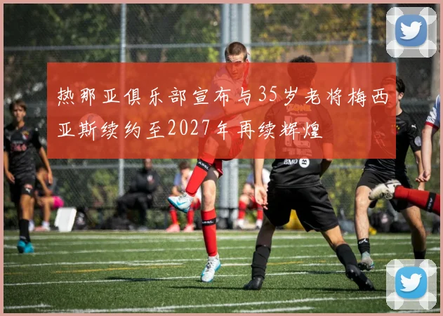 热那亚俱乐部宣布与35岁老将梅西亚斯续约至2027年再续辉煌
